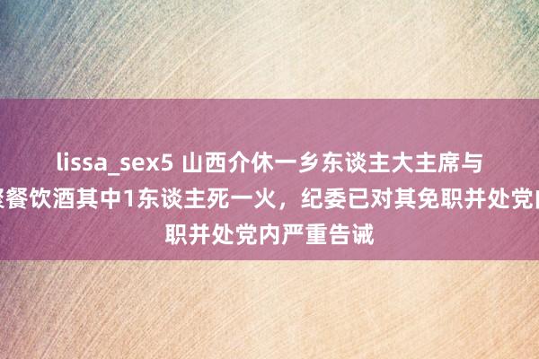 lissa_sex5 山西介休一乡东谈主大主席与多名干部聚餐饮酒其中1东谈主死一火，纪委已对其免职并处党内严重告诫