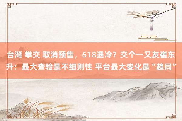 台灣 拳交 取消预售，618遇冷？交个一又友崔东升：最大查验是不细则性 平台最大变化是“趋同”