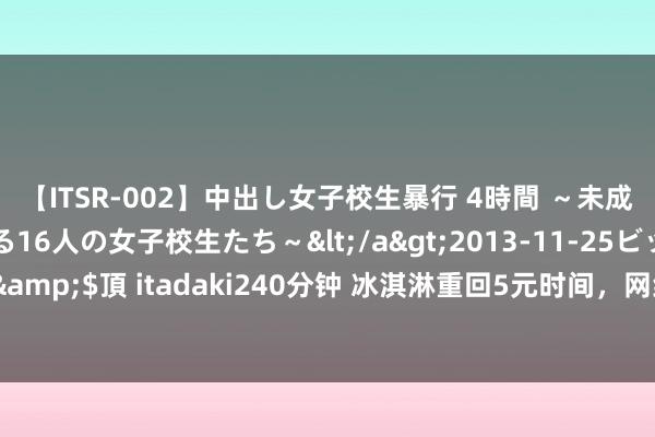 【ITSR-002】中出し女子校生暴行 4時間 ～未成熟なカラダを弄ばれる16人の女子校生たち～</a>2013-11-25ビッグモーカル&$頂 itadaki240分钟 冰淇淋重回5元时间，网红品牌落潮，蒙牛伊利们笑到终末？