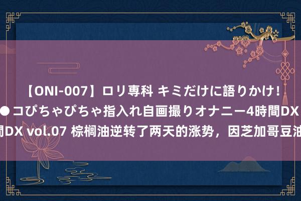 【ONI-007】ロリ専科 キミだけに語りかけ！ロリっ娘20人！オマ●コぴちゃぴちゃ指入れ自画撮りオナニー4時間DX vol.07 棕榈油逆转了两天的涨势，因芝加哥豆油和原油价钱着落