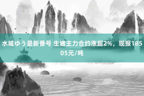 水城ゆう最新番号 生猪主力合约涨超2%，现报18505元/吨