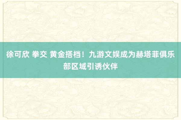 徐可欣 拳交 黄金搭档！九游文娱成为赫塔菲俱乐部区域引诱伙伴