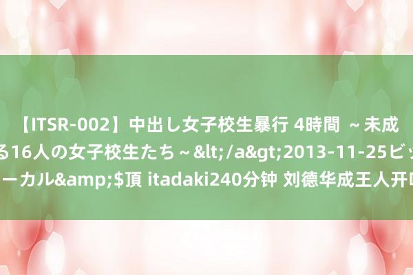 【ITSR-002】中出し女子校生暴行 4時間 ～未成熟なカラダを弄ばれる16人の女子校生たち～</a>2013-11-25ビッグモーカル&$頂 itadaki240分钟 刘德华成王人开唱，等了13年终于比及今天