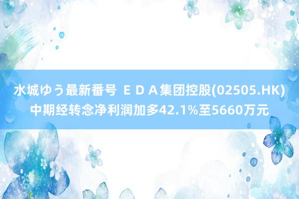 水城ゆう最新番号 ＥＤＡ集团控股(02505.HK)中期经转念净利润加多42.1%至5660万元