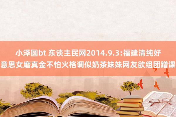 小泽圆bt 东谈主民网2014.9.3:福建清纯好意思女磨真金不怕火格调似奶茶妹妹网友欲组团蹭课