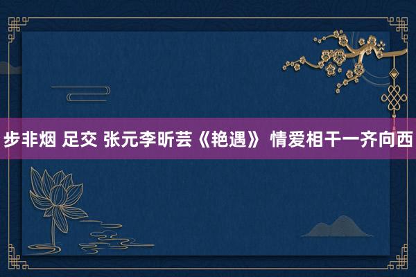 步非烟 足交 张元李昕芸《艳遇》 情爱相干一齐向西