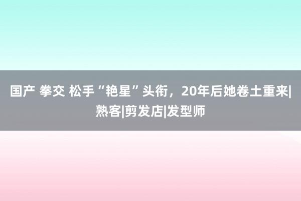 国产 拳交 松手“艳星”头衔，20年后她卷土重来|熟客|剪发店|发型师