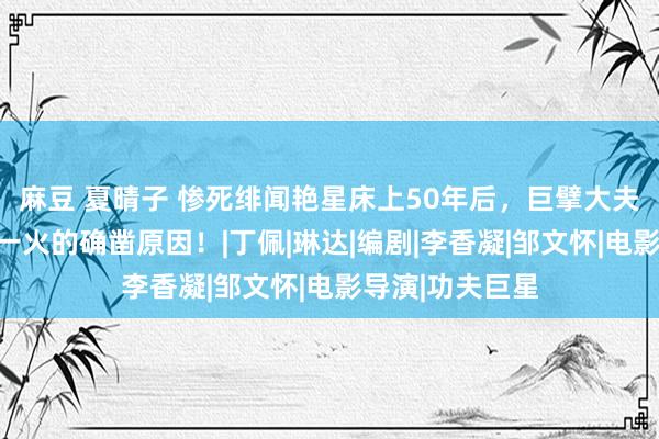 麻豆 夏晴子 惨死绯闻艳星床上50年后，巨擘大夫证据李小龙死一火的确凿原因！|丁佩|琳达|编剧|李香凝|邹文怀|电影导演|功夫巨星