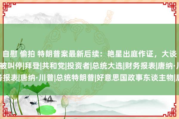 自慰 偷拍 特朗普案最新后续：艳星出庭作证，大谈亲密细节，不胜美妙被叫停|拜登|共和党|投资者|总统大选|财务报表|唐纳·川普|总统特朗普|好意思国政事东谈主物|唐纳德·特朗普