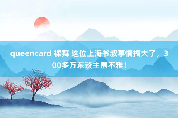 queencard 裸舞 这位上海爷叔事情搞大了，300多万东谈主围不雅！