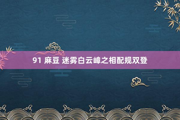 91 麻豆 迷雾白云嶂之相配规双登