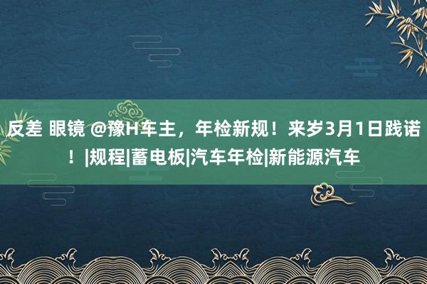 反差 眼镜 @豫H车主，年检新规！来岁3月1日践诺！|规程|蓄电板|汽车年检|新能源汽车