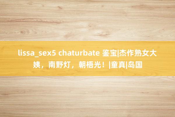 lissa_sex5 chaturbate 鉴宝|杰作熟女大姨，南野灯，朝梧光！|童真|岛国