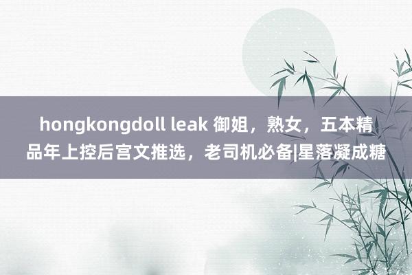 hongkongdoll leak 御姐，熟女，五本精品年上控后宫文推选，老司机必备|星落凝成糖