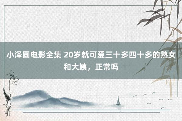 小泽圆电影全集 20岁就可爱三十多四十多的熟女和大姨，正常吗