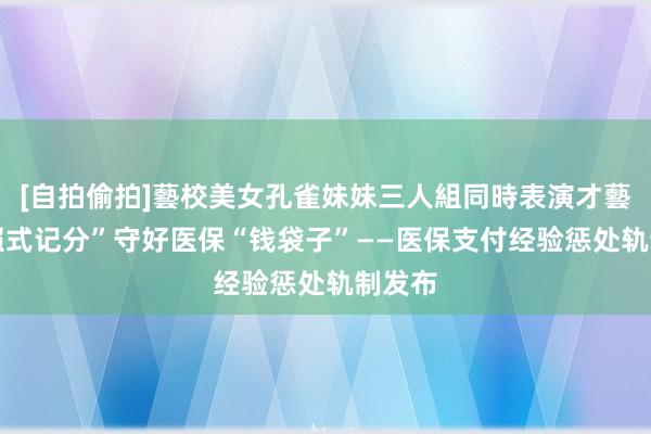 [自拍偷拍]藝校美女孔雀妹妹三人組同時表演才藝 “驾照式记分”守好医保“钱袋子”——医保支付经验惩处轨制发布