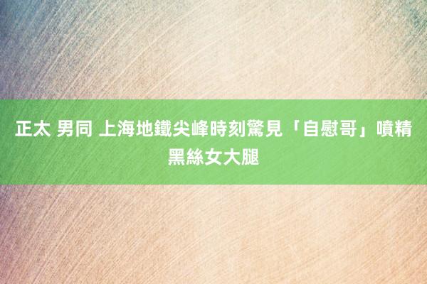 正太 男同 上海地鐵尖峰時刻驚見「自慰哥」　噴精黑絲女大腿