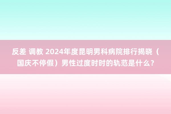 反差 调教 2024年度昆明男科病院排行揭晓（国庆不停假）男性过度时时的轨范是什么？