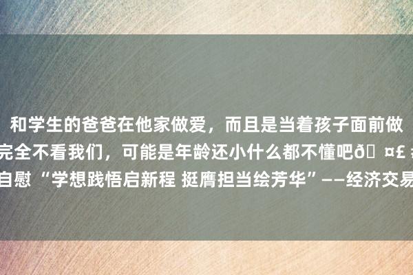 和学生的爸爸在他家做爱，而且是当着孩子面前做爱，太刺激了，孩子完全不看我们，可能是年龄还小什么都不懂吧🤣 #同城 #文爱 #自慰 “学想践悟启新程 挺膺担当绘芳华”——经济交易学院暑期“三下乡”社会本质举止报谈