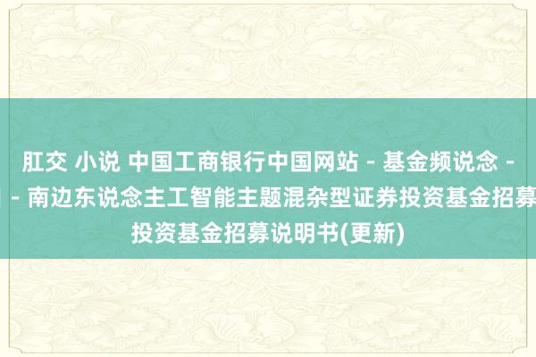 肛交 小说 中国工商银行中国网站－基金频说念－基金公告栏目－南边东说念主工智能主题混杂型证券投资基金招募说明书(更新)